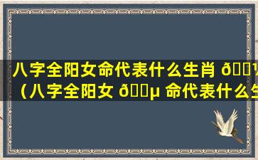 八字全阳女命代表什么生肖 🌼 （八字全阳女 🐵 命代表什么生肖和动物）